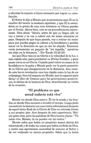 180 En la ouequeda de Dios
a afrontar la muerte si fuera necesario por lograr su satis-
facción.
El Señor le dijo a Moisés que se presentara ante Él en la
cumbre del monte la mañana siguiente, y que Él lo escon-
dería en la grieta de una roca mientras su Gloria pasaba
por el frente. Ahora bien, este es un procedimiento intere-
sante. Dios decía: "Ahora, antes de que yo llegue allí, te
vaya tomar y te voy a cubrir con mi mano mientras yo
paso. Después de que haya pasado, voy a retirar mi mano
para que puedas pegar tu cabeza a la hendidura y puedas
mirar en la dirección en que yo me he alejado. Entonces
verás justamente un poquito de "mi espalda," mientras
me alejo en la distancia." (Ver Éxodo 33:22-23)
Así que Dios vino en su Gloria a la velocidad de la luz, o
más rápido aún, para proclamar su Divino Nombre y para
pasar cerca en su Gloria. Cuando pasó retiró su mano de la
hendidura en la peña y Moisés pudo ver la parte posterior
de su Gloria que desaparecería en la distancia. Aun cuan-
do esta breve revelación vino tan rápida como la luz de un
relámpago, hizo tal impacto en Moisés, que lo capacitó para
dictar el libro de Génesis para las generaciones posterio-
res, lo último de la historia de Dios, describiendo su visión
de la creación.
"El problema es que
usted todavía está vivo"
Moisés vio donde Dios estuvo. Él vio la senda y las hue-
llas en donde Dios inventó e invadió el tiempo. Luego pudo
reconstruir la historia con una visión sobrenatural después
de aquel único flash de la Gloria de Dios en retirada frente
a sus propios ojos. Aun después de esta experiencia, Moi-
sés quiso más, pero las palabras de Dios fueron claras: "Tú
estás vivo, Moisés; tú no puedes ver mi rostro."
Moisés sabía que había un propósito mayor detrás del
tabernáculo y de todas las cosas que había recibido de Dios,
y sintió una apremiante necesidad de conocer al Señor y
de ver realizado su eterno propósito. Sabía que la única
 