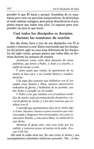 182 En la búsqueda de Dios
prender lo que Él hacía y porqué. Gustaban de su ense-
ñanza pero rara vez parecían comprenderla. Se deleitaban
al verlo realizar milagros, pero jamás descubrieron el pro-
pósito mayor que había tras ellos. Lo seguían para com-
prender un poco lo que hacía.
Casi todos los discípulos se dormían
durante las reuniones de oración
Ese día Jesús llevó a tres de sus discípulos con Él al
monte y comenzó a orar. Estoy convencido que los discípu-
los del primer siglo no eran muy diferentes de los discípu-
los del siglo veinte, porque parece que todos ellos se dor-
mían durante las sesiones de oración.
Aconteció como ocho días después de estas
palabras, que tomó a Pedro, a Juan y a Jacobo, y
subió al monte a orar.
y entre tanto que oraba, la apariencia de su
rostro se hizo otra, y su vestido blanco y resplan-
deciente.
y he aquí dos varones que hablaban con él, los
cuales eran Moisés y Elías; quienes aparecieron
rodeados de gloria, y hablaban de su partida, que
iba Jesús a cumplir en Jerusalén.
y Pedro y los que estaban con él estaban rendi-
dos de sueño; más permaneciendo despiertos, vie-
ron la gloria de Jesús, y a los dos carones que es-
taban con él.
y sucedió que apartándose ellos de él, Pedro dijo
a Jesús: Maestro, bueno es para nosotros que este-
mos aquí; y hagamos tres enramadas, una para ti,
una para Moisés, y una para Elías; no sabiendo lo
que decía.
Mientras él decía esto, vino una nube que los
cubrió; y tuvieron temor al entrar en la nube. (Lu-
cas 9:28-34)
Ahí está la nube otra vez. Es casi como si Jesús y sus
acompañantes celestiales hubieran pensado: ''Ah... si des-
 
