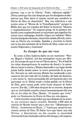 Moisés: 1.500 años de búsqueda de la Gloria de Dios 183
piertan, van a ver la 'Gloria.' Nube, cúbrenos rápido."
¿Nata usted que fue solo después que los discípulos se dur-
mieron que Dios abrió el manto carnal que encubría la
Gloria de Dios en Jesucristo? Hoy nos referimos a ese
monte como el "Monte de la Transfiguración" porque la
Biblia dice que los vestidos del Señor se hicieron "blancos
y resplandecientes." El original griego de la palabra tra-
ducida como resplandeciente es exastrapto que significa ilu-
minar comorelámpago, destello, fulgor, ser radiante.'Mien-
tras los discípulos dormían, Jesucristo estaba allí solo,mien-
tras su Gloria era revelada, lbañaha y envolvía la tierra
con la luz pre-existente de la Gloria de Dios, como con un
manto fulgurante y luminoso!
Es tiempo de que me veas
Es como si Dios hubiera dicho en ese momento: "Bue-
no, Miguel y Gabriel, (los dos arcángeles) vayan por Moi-
sés. Es tiempo de que él vea mi Gloria ahora." En el hall de
los cielos desempolvaron la escalera de Jacob y la exten-
dieron hacia la tierra y Moisés descendió a un lugar donde
jamás había estado antes: la tierra prometida de su pue-
blo. Durante su vida terrena Moisés fue condenado a per-
manecer del otro lado del río Jordán, del lado del desierto,
y sólo mirar la tierra prometida del avivamiento pero sin
participar en él. Había orado y había pedido ver la Gloria
de Dios, pero nunca pudo verla hasta después de haber
muerto. Ese día, 1.500 años después de su muerte, después
que su inolvidable oración resonó incesantemente día tras
día en los oídos de Dios, Moisés, "el muerto que vivía,"
pudo ver finalmente la Gloria de Dios sin velo alguno.
Usted necesita comprender que aun después de su muer-
te, sus oraciones siguen viviendo. Durante 1.500 años la
oración de Moisés resonó una y otra vez: "jMuéstrame tu
Gloria... muéstrame tu Gloria...!," hasta que punzó la con-
ciencia misma de Dios. El Señor tuvo que hacer una cita
Divina y determinar un día cuando la eternidad
intersectaría las limitadas esferas del tiempo y del espacio.
 