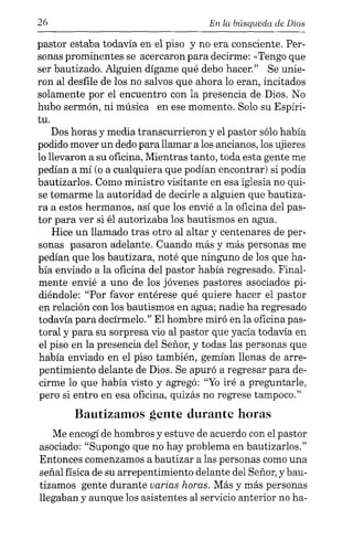26 En la búsqueda de Dios
pastor estaba todavía en el piso y no era consciente. Per-
sonas prominentes se acercaron para decirme: «Tengo que
ser bautizado. Alguien dígame qué debo hacer." Se unie-
ron al desfile de los no salvos que ahora lo eran, incitados
solamente por el encuentro con la presencia de Dios. No
hubo sermón, ni música en ese momento. Solo su Espíri-
tu.
Dos horas y media transcurrieron y el pastor sólo había
podido mover un dedo para llamar a los ancianos, los ujieres
lo llevaron a su oficina, Mientras tanto, toda esta gente me
pedían a mí (o a cualquiera que podían encontrar) si podía
bautizarlos. Como ministro visitante en esa iglesia no qui-
se tomarme la autoridad de decirle a alguien que bautiza-
ra a estos hermanos, así que los envié a la oficina del pas-
tor para ver si él autorizaba los bautismos en agua.
Hice un llamado tras otro al altar y centenares de per-
sonas pasaron adelante. Cuando más y más personas me
pedían que los bautizara, noté que ninguno de los que ha-
bía enviado a la oficina del pastor había regresado. Final-
mente envié a uno de los jóvenes pastores asociados pi-
diéndole: "Por favor entérese qué quiere hacer el pastor
en relación con los bautismos en agua; nadie ha regresado
todavía para decírmelo." El hombre miró en la oficina pas-
toral y para su sorpresa vio al pastor que yacía todavía en
el piso en la presencia del Señor, y todas las personas que
había enviado en el piso también, gemían llenas de arre-
pentimiento delante de Dios. Se apuró a regresar para de-
cirme lo que había visto y agregó: "Yo iré a preguntarle,
pero si entro en esa oficina, quizás no regrese tampoco."
Bautizamos gente durante horas
Me encogí de hombros y estuve de acuerdo con el pastor
asociado: "Supongo que no hay problema en bautizarlos."
Entonces comenzamos a bautizar a las personas como una
señal física de su arrepentimiento delante del Señor, y bau-
tizamos gente durante varias horas. Más y más personas
llegaban y aunque los asistentes al servicio anterior no ha-
 