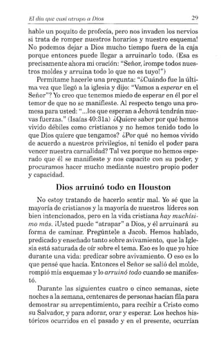 El día que casi atrapo a Días 29
hable un poquito de profecía, pero nos invaden los nervios
si trata de romper nuestros horarios y nuestro esquema!
No podemos dejar a Dios mucho tiempo fuera de la caja
porque entonces puede llegar a arruinarlo todo. (Esa es
precisamente ahora mi oración: "Señor, írompe todos nues-
tros moldes y arruina todo lo que no es tuyo!")
Permítame hacerle una pregunta: "¿Cuándo fue la últi-
ma vez que llegó a la iglesia y dijo: "Vamos a esperar en el
Señor"? Yocreo que tenemos miedo de esperar en él por el
temor de que no se manifieste. Al respecto tengo una pro-
mesa para usted: "...los que esperan a Jehová tendrán nue-
vas fuerzas." (Isaías 40:31a) ¿Quiere saber por qué hemos
vivido débiles como cristianos y no hemos tenido todo lo
que Dios quiere que tengamos? ¿Por qué no hemos vivido
de acuerdo a nuestros privilegios, ni tenido el poder para
vencer nuestra carnalidad? Tal vez porque no hemos espe-
rado que él se manifieste y nos capacite con su poder, y
procuramos hacer mucho mediante nuestro propio poder
y capacidad.
Dios arruinó todo en Houston
No estoy tratando de hacerlo sentir mal. Yo sé que la
mayoría de cristianos y la mayoría de nuestros líderes son
bien intencionados, pero en la vida cristiana hay muchísi-
mo más. iUsted puede "atrapar" a Dios, y él arruinará su
forma de caminar. Pregúntele a Jacob. Hemos hablado,
predicado y enseñado tanto sobre avivamiento, que la Igle-
sia está saturada de oír sobre el tema. Eso es lo que yo hice
durante una vida: predicar sobre avivamiento. O eso es lo
que pensé que hacia. Entonces el Señor se salió del molde,
rompió mis esquemas y lo arruinó todo cuando se manifes-
tó.
Durante las siguientes cuatro o cinco semanas, siete
noches a la semana, centenares de personas hacían fila para
demostrar su arrepentimiento, para recibir a Cristo como
su Salvador, y para adorar, orar y esperar. Los hechos his-
tóricos ocurridos en el pasado y en el presente, ocurrían
 
