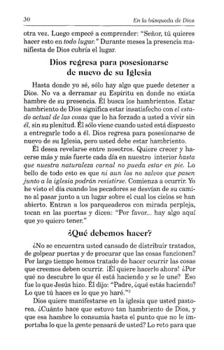 30 En 1(( búsuuedci de Dios
otra vez. Luego empecé a comprender: "Señor, tú quieres
hacer esto en todo lugar." Durante meses la presencia ma-
nifiesta de Dios cubría el lugar.
Dios regresa para posesionarse
de nuevo de su Iglesia
Hasta donde yo sé, sólo hay algo que puede detener a
Dios. No va a derramar su Espíritu en donde no exista
hambre de su presencia. Él busca los hambrientos. Estar
hambriento de Dios significa estar insatisfecho con el esta-
do actual de las cosas que lo ha forzado a usted a vivir sin
él, sin su plenitud. Él sólo viene cuando usted está dispuesto
a entregarle todo a él. Dios regresa para posesionarse de
nuevo de su Iglesia, pero usted debe estar hambriento.
Él desea revelarse entre nosotros. Quiere crecer y ha-
cerse más y más fuerte cada día en nuestro interior hasta
que nuestra naturaleza carnal no pueda estar en pie. Lo
bello de todo esto es que ni aun los no salvos que pasen
junto a la iglesia podrán resistirse. Comienza a ocurrir. Yo
he visto el día cuando los pecadores se desvían de su cami-
no al pasar junto a un lugar sobre el cual los cielos se han
abierto. Entran a los parqueaderos con mirada perpleja,
tocan en las puertas y dicen: "Por favor... hay algo aquí
que yo quiero tener."
¿Qué debemos hacer?
¿No se encuentra usted cansado de distribuir tratados,
de golpear puertas y de procurar que las cosas funcionen?
Por largo tiempo hemos tratado de hacer ocurrir las cosas
que creemos deben ocurrir. ¡Él quiere hacerlo ahora! ¿Por
qué no descubre lo que él está haciendo y se le une? Eso
fue lo que Jesús hizo. Él dijo: "Padre, ¿qué estás haciendo?
Lo que tú haces es lo que yo haré."?
Dios quiere manifestarse en la iglesia que usted pasto-
rea. ¿Cuánto hace que estuvo tan hambriento de Dios, y
que esa hambre lo consumía hasta el punto que no le im-
portaba lo que la gente pensará de usted? Lo reto para que
 
