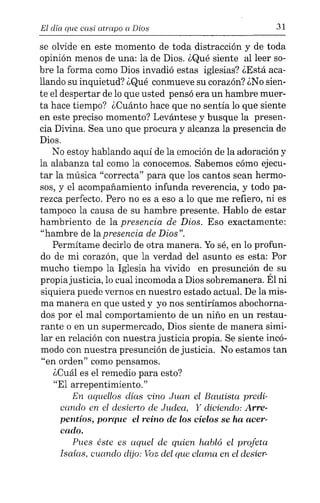 El día que casi atrapo a Dios 31
se olvide en este momento de toda distracción y de toda
opinión menos de una: la de Dios. ¿Qué siente al leer so-
bre la forma como Dios invadió estas iglesias? ¿Está aca-
llando su inquietud? ¿Qué conmueve su corazón? ¿No sien-
te el despertar de lo que usted pensó era un hambre muer-
ta hace tiempo? ¿Cuánto hace que no sentía lo que siente
en este preciso momento? Levántese y busque la presen-
cia Divina. Sea uno que procura y alcanza la presencia de
Dios.
No estoy hablando aquí de la emoción de la adoración y
la alabanza tal como la conocemos. Sabemos cómo ejecu-
tar la música "correcta" para que los cantos sean hermo-
sos, y el acompañamiento infunda reverencia, y todo pa-
rezca perfecto. Pero no es a eso a lo que me refiero, ni es
tampoco la causa de su hambre presente. Hablo de estar
hambriento de la presencia de Dios. Eso exactamente:
"hambre de lapresencia de Dios".
Permítame decirlo de otra manera. Yosé, en lo profun-
do de mi corazón, que la verdad del asunto es esta: Por
mucho tiempo la Iglesia ha vivido en presunción de su
propiajusticia, lo cual incomoda a Dios sobremanera. Él ni
siquiera puede vernos en nuestro estado actual. De la mis-
ma manera en que usted y yo nos sentiríamos abochorna-
dos por el mal comportamiento de un niño en un restau-
rante o en un supermercado, Dios siente de manera simi-
lar en relación con nuestra justicia propia. Se siente incó-
modo con nuestra presunción de justicia. No estamos tan
"en orden" como pensamos.
¿Cuál es el remedio para esto?
"El arrepentimiento."
En aquellos días vino Juan el Bautista predi-
cando en el desierto de Judea, Y diciendo: Arre-
pentíos, porque el reino de los cielos se ha acer-
cado.
Pues éste es aquel de quien habló el profeta
Isaias, cuando dijo: Voz del que clama en el desier-
 