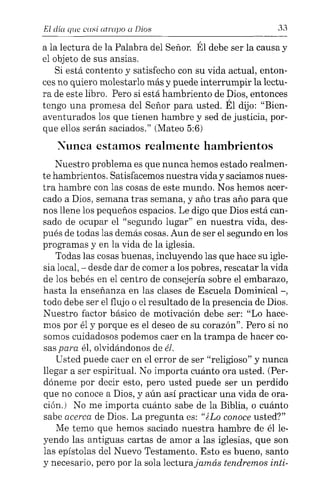El día que cusi atrapo a Días 33
a la lectura de la Palabra del Señor. Él debe ser la causa y
el objeto de sus ansias.
Si está contento y satisfecho con su vida actual, enton-
ces no quiero molestarlo más y puede interrumpir la lectu-
ra de este libro. Pero si está hambriento de Dios, entonces
tengo una promesa del Señor para usted. Él dijo: "Bien-
aventurados los que tienen hambre y sed de justicia, por-
que ellos serán saciados." (Mateo 5:6)
Xunca estamos realmente hambrientos
Nuestro problema es que nunca hemos estado realmen-
te hambrientos. Satisfacemos nuestra vida y saciamos nues-
tra hambre con las cosas de este mundo. Nos hemos acer-
cado a Dios, semana tras semana, y año tras año para que
nos llene los pequeños espacios. Le digo que Dios está can-
sado de ocupar el "segundo lugar" en nuestra vida, des-
pués de todas las demás cosas. Aun de ser el segundo en los
programas y en la vida de la iglesia.
Todas las cosas buenas, incluyendo las que hace su igle-
sia local, - desde dar de comer a los pobres, rescatar la vida
de los bebés en el centro de consejería sobre el embarazo,
hasta la enseñanza en las clases de Escuela Dominical -,
todo debe ser el flujo o el resultado de la presencia de Dios.
Nuestro factor básico de motivación debe ser: "Lo hace-
mos por él y porque es el deseo de su corazón". Pero si no
somos cuidadosos podemos caer en la trampa de hacer co-
sas para él, olvidándonos de él.
Usted puede caer en el error de ser "religioso" y nunca
llegar a ser espiritual. No importa cuánto ora usted. (Per-
dóneme por decir esto, pero usted puede ser un perdido
que no conoce a Dios, y aún así practicar una vida de ora-
ción.) No me importa cuánto sabe de la Biblia, o cuánto
sabe acerca de Dios. La pregunta es: "¿Lo conoce usted?"
Me temo que hemos saciado nuestra hambre de él le-
yendo las antiguas cartas de amor a las iglesias, que son
las epístolas del Nuevo Testamento. Esto es bueno, santo
y necesario, pero por la sola lecturajamás tendremos inti-
 