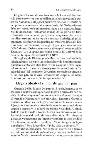 40 En l« búsqued« de Dios
La gente ha venido vez tras vez a la Casa del Pan tan
solo para encontrar que sencillamente hay demasiada pre-
sencia humana, y muy poca presencia de Dios. El sentir de
la presencia reverencial y manifiesta del Todopoderoso
debe ser restaurado en nuestras vidas y en nuestros luga-
res de adoración. Hablamos mucho de la gloria de Dios
cubriendo toda la tierra, pero, ¿cómo es que esa gloria va a
manifestarse en las calles de nuestras ciudades, si ni si-
quiera puede fluir en los pasillos de nuestras iglesias? Ese
fluir tiene que comenzar en algún lugar y no va a hacerlo
"allá" afuera. ¡Debe comenzar en el templo}, como escribió
Ezequiel: ce••• y ví aguas que salían debajo del umbral de la
casa del templo..."(Ezequiel 47:1 NIV)
Si la gloria de Dios no puede fluir por los pasillos de la
iglesia a causa de espíritus seducibles y de hombres mani-
puladores, entonces Dios tendrá que volverse a otro lugar,
tal como lo hizo cuando Jesús pasó de largo junto a "la
casa del pan" (el templo) en Jerusalén, montado en un asno.
Si no hay pan en la casa, entonces no culpo a los ham-
brientos por no ir allí. ¡Yo tampoco lo haría!
Llega a Moab el rumor de que hay pan
Cuando Belén, la casa del pan, está vacía, la gente se ve
forzada a acudir a cualquier otro lugar en busca del pan de
vida. El dilema que enfrentan es que las alternativas que
el mundo ofrece pueden ser mortales. Tal como Noemí lo
descubrió, Moab es un lugar cruel. Moab le robará a sus
hijos y los hará morir antes de tiempo; lo separará de su
esposo o esposa y le robará su misma vitalidad. Al final,
todo lo que le quedó a Noemí fueron dos nueras, a las cua-
les había conocido solo durante diez años. Sin ninguna
posesión y encarando un funesto y sombrío futuro les dijo:
"No tienen que andar tras de mí. Ya no tengo más hijos
que darles." Pero luego dijo: "Yohe oído un rumor..."3
Hay una información, "un secreto" que vuela a través
de cada comunidad, de cada aldea, y de cada ciudad en el
mundo. Vuela a través de nuestras costas, cruza nuestras
 