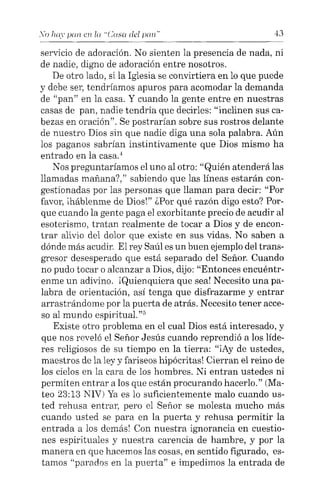 .Yo hay pan en la "Casa del pan"' 43
servicio de adoración. No sienten la presencia de nada, ni
de nadie, digno de adoración entre nosotros.
De otro lado, si la Iglesia se convirtiera en lo que puede
y debe ser, tendríamos apuros para acomodar la demanda
de "pan" en la casa. Y cuando la gente entre en nuestras
casas de pan, nadie tendría que decirles: "inclinen sus ca-
bezas en oración". Se postrarían sobre sus rostros delante
de nuestro Dios sin que nadie diga una sola palabra. Aún
los paganos sabrían instintivamente que Dios mismo ha
entrado en la casa."
Nos preguntaríamos el uno al otro: "Quién atenderá las
llamadas mañana"," sabiendo que las líneas estarán con-
gestionadas por las personas que llaman para decir: "Por
favor, iháblenme de Dios!" ¿Por qué razón digo esto? Por-
que cuando la gente paga el exorbitante precio de acudir al
esoterismo, tratan realmente de tocar a Dios y de encon-
trar alivio del dolor que existe en sus vidas. No saben a
dónde más acudir. El rey Saúl es un buen ejemplo del trans-
gresor desesperado que está separado del Señor. Cuando
no pudo tocar o alcanzar a Dios, dijo: "Entonces encuéntr-
enme un adivino. ¡Quienquiera que sea! Necesito una pa-
labra de orientación, así tenga que disfrazarme y entrar
arrastrándome por la puerta de atrás. Necesito tener acce-
so al mundo espiritual.:"
Existe otro problema en el cual Dios está interesado, y
que nos reveló el Señor Jesús cuando reprendió a los líde-
res religiosos de su tiempo en la tierra: "iAy de ustedes,
maestros de la ley y fariseos hipócritas! Cierran el reino de
los cielos en la cara de los hombres. Ni entran ustedes ni
permiten entrar a los que están procurando hacerlo." (Ma-
teo 23:13 NIV) Ya es lo suficientemente malo cuando us-
ted rehusa entrar, pero el Señor se molesta mucho más
cuando usted se para en la puerta y rehusa permitir la
entrada a los demás! Con nuestra ignorancia en cuestio-
nes espirituales y nuestra carencia de hambre, y por la
manera en que hacemos las cosas, en sentido figurado, es-
tamos "parados en la puerta" e impedimos la entrada de
 