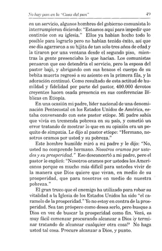 So hay pan en la "Casa del pan" 49
en un servicio, algunos hombres del gobierno comunista lo
interrumpieron diciendo: "Estamos aquí para impedir que
continúe con su iglesia." Ellos ya habían hecho todo lo
posible para lograrlo pero no habían tenido éxito, así que
ese día agarraron a su hijita de tan solo tres años de edad y
la tiraron por una ventana desde el segundo piso, mien-
tras la gente presenciaba lo que hacían. Los comunistas
pensaron que eso detendría el servicio, pero la esposa del
pastor bajó, y abrigando con sus brazos el cuerpo de su
bebita muerta regresó a su asiento en la primera fila, y la
adoración continuó. Como resultado de esta actitud de hu-
mildad y fidelidad por parte del pastor, 400.000 devotos
creyentes hacen osada presencia en sus conferencias Bí-
blicas en Etiopía.
En una ocasión mi padre, líder nacional de una denomi-
nación Pentecostal en los Estados Unidos de América, es-
taba conversando con este pastor etíope. Mi padre sabía
que vivía en tremenda pobreza en su país, y cometió un
error tratando de mostrar lo que en su opinión era un po-
quito de simpatía. Le dijo al pastor etíope: "Hermano, no-
sotros oramos por usted y su pobreza,"
Este hombre humilde miró a mi padre y le dijo: "No,
usted no comprende hermano. Nosotros oramos por uste-
des y su prosperidad." Eso desconcertó a mi padre, pero el
pastor le explicó: "Nosotros oramos por ustedes los Ameri-
canos porque es mucho más difícil para ustedes vivir de
la manera que Dios quiere que vivan, en medio de su
prosperidad, que para nosotros en medio de nuestra
pobreza,"
El gran truco que el enemigo ha utilizado para robar su
vitalidad a la Iglesia de los Estados Unidos ha sido "el ca-
ramelo de la prosperidad." Yono estoy en contra de la pros-
peridad. Sea tan próspero como desea serlo, pero busque a
Dios en vez de buscar la prosperidad como fin. Verá, es
muy fácil comenzar procurando alcanzar a Dios iy termi-
nar tratando de alcanzar cualquier otra cosa!" No haga
usted tal cosa. Procure alcanzar a Dios, y punto.
 
