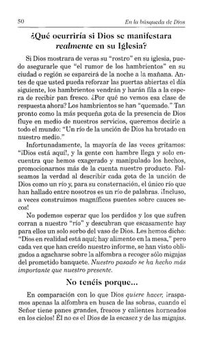 50 En la büsqueda de Dios
¿Qué ocurriría si Dios se manifestara
realmente en su Iglesia?
Si Dios mostrara de veras su "rostro" en su iglesia, pue-
do asegurarle que "el rumor de los hambrientos" en su
ciudad o región se esparcirá de la noche a la mañana. An-
tes de que usted pueda reforzar las puertas abiertas el día
siguiente, los hambrientos vendrán y harán fila a la espe-
ra de recibir pan fresco. ¿Por qué no vemos esa clase de
respuesta ahora? Los hambrientos se han "quemado." Tan
pronto como la más pequeña gota de la presencia de Dios
fluye en medio de nuestros servicios, queremos decirle a
todo el mundo: "Un río de la unción de Dios ha brotado en
nuestro medio."
Infortunadamente, la mayoría de las veces gritamos:
"iDios está aquí!, y la gente con hambre llega y solo en-
cuentra que hemos exagerado y manipulado los hechos,
promocionarnos más de la cuenta nuestro producto. Fal-
seamos la verdad al describir cada gota de la unción de
Dios como un río y, para su consternación, el único río que
han hallado entre nosotros es un río de palabras. ilncluso,
a veces construimos magníficos puentes sobre cauces se-
cos!
No podemos esperar que los perdidos y los que sufren
corran a nuestro "río" y descubran que escasamente hay
para ellos un solo sorbo del vaso de Dios. Les hemos dicho:
"Dios en realidad está aquí; hay alimento en la mesa," pero
cada vez que han creído nuestro informe, se han visto obli-
gados a agacharse sobre la alfombra a recoger sólo migajas
del prometido banquete. Nuestro pasado se ha hecho más
importante que nuestro presente.
No tenéis porque...
En comparación con lo que Dios quiere hacer, lraspa-
mos apenas la alfombra en busca de las sobras, cuando el
Señor tiene panes grandes, frescos y calientes horneados
en los cielos! Él no es el Dios de la escasez y de las migajas.
 