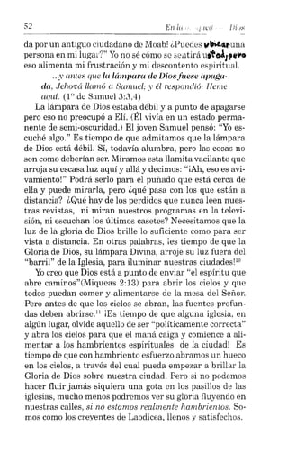 En /u l!ius
da por un antiguo ciudadano de Moab! ¿Puedes "~CLt'una
persona en mi lugar?" Yo no sé cómo E,8 sentirá ut'ttJ¡....to,o
eso alimenta mi frustración y mi descontento espiritual.
...y antes que la lámpara de Dios fuese apaga-
da, Jehocá llamó a Samuel; y él respondió: Ileme
aquí. (10 de Samuel 3:3,4)
La lámpara de Dios estaba débil y a punto de apagarse
pero eso no preocupó a Elí. (Él vivía en un estado perma-
nente de semi-oscuridad.) El joven Samuel pensó: "Yo es-
cuché algo." Es tiempo de que admitamos que la lámpara
de Dios está débil. Sí, todavía alumbra, pero las cosas no
son como deberían ser. Miramos esta llamita vacilante que
arroja su escasa luz aquí y allá y decimos: "iAh, eso es avi-
vamiento!" Podrá serlo para el puñado que está cerca de
ella y puede mirarla, pero ¿qué pasa con los que están a
distancia? ¿Qué hay de los perdidos que nunca leen nues-
tras revistas, ni miran nuestros programas en la televi-
sión, ni escuchan los últimos casetes? Necesitamos que la
luz de la gloria de Dios brille lo suficiente como para ser
vista a distancia. En otras palabras, ¡es tiempo de que la
Gloria de Dios, su lámpara Divina, arroje su luz fuera del
"barril" de la Iglesia, para iluminar nuestras ciudades!"
Yo creo que Dios está a punto de enviar "el espíritu que
abre caminos"(Miqueas 2:13) para abrir los cielos y que
todos puedan comer y alimentarse de la mesa del Señor.
Pero antes de que los cielos se abran, las fuentes profun-
das deben abrirseY ¡Es tiempo de que alguna iglesia, en
algún lugar, olvide aquello de ser "políticamente correcta"
y abra los cielos para que el maná caiga y comience a ali-
mentar a los hambrientos espirituales de la ciudad! Es
tiempo de que con hambriento esfuerzo abramos un hueco
en los cielos, a través del cual pueda empezar a brillar la
Gloria de Dios sobre nuestra ciudad. Pero si no podemos
hacer fluir jamás siquiera una gota en los pasillos de las
iglesias, mucho menos podremos ver su gloria fluyendo en
nuestras calles, si no estamos realmente hambrientos. So-
mos como los creyentes de Laodicea, llenos y satisfechos.
 