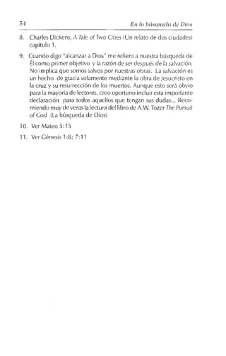 54 En [u búsqueda de Dios
8. Charles Dickens, A Tale al Two Cities (Un relato de dos ciudades)
capítulo 1.
9. Cuando digo "alcanzar a Dios" me refiero a nuestra búsqueda de
Élcomo pri mer objetivo y la razón de ser después de lasalvación.
No implica que somos salvos por nuestras obras. La salvación es
un hecho de gracia solamente mediante la obra de Jesucristoen
la cruz y su resurrección de los muertos. Aunque esto será obvio
para la mayoría de lectores, creo oportuno incluir estaimportante
declaración para todos aquellos que tengan sus dudas... Reco-
miendo muy de verasla lectura del libro de A,w. Tozer ThePursuit
al Gad (La búsqueda de Dios)
10. Ver Mateo 5:15
11. Ver Génesis 1:8; 7:11
 