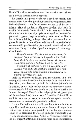 64 En la búsqueda de Dios
¡Es de Dios el proceso de convertir campesinas en prince-
sas y novias potenciales en esposas!
La unción nos permite adorar o predicar mejor, pero
necesitamos recordar que ella, ya sea que venga a nosotros
individualmente o en forma colectiva, no es el fin en sí
misma, sino el comienzo. Algunos pueden prostituír la
unción "danzando frente al velo" de la presencia de Dios,
sin darse cuenta que el propósito integral es prepararlos
para entrar, para traspasar el velo y penetrar en su Gloria.
La recámara del Rey, el Lugar Santísimo, espera a los un-
gidos. El aceite de la unción era derramado sobre todas las
cosas en el Lugar Santísimo, incluyendo las vestiduras del
sacerdote. Luego tomaban "perfume en polvo" para ungir
el ambiente.
Después tomará (Aarón y sus sucesores) un in-
censario lleno de brasas elefuego elel altar ele ele-
lante de Jehová, y sus pWlos llenos elel perfume
aromático molido, y lo llevará detrás elelcelo.
y pondrá el perfume sobre el.tilCgo delante ele
Jehová, y la nube del perfume cubrirá el propi-
ciatorio que está sobre el testimonio, para que no
muera. (Levítico 16:12.13)
Bajo las ordenanzas del Antiguo Testamento, la última
cosa que el sumo Sacerdote hacía antes de entrar al Lugar
Santísimo, era ubicar un puñado de incienso, (símbolo de
la unción) en un incensario y meter sus manos y el incen-
sario a través del velo para producir una densa cortina de
humo. ¿Para qué? Para"...cubrir el propiciatorio, para que
(el Sumo Sacerdote) no muriera." (Levítico 16:13b) El sa-
cerdote tenía que provocar humo suficiente para camuflar
o esconder su carne de la presencia de Dios.
La unción habla de la acción del hombre en la adora-
ción. Era la adoración ungida la que llenaba el Lugar San-
tísimo con humo y hacía posible que un hombre pudiese
estar en la presencia de Dios en un lugar encubierto y vi-
vir. En otras ocasiones en el Antiguo Testamento, Dios sa-
lió del Lugar Santísimo e hizo su propia nube encubridora
 