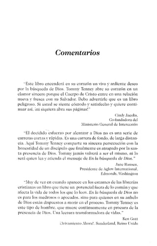 Comentarios
"Este libro encenderá en su corazón un ,iYO y ardiente deseo
por la búsqueda de Dios. Tornmv Tennev abre su corazón en un
clamor sincero porque el Cuerpo de Cristo entre en una relación
nueva v fresca con su Salvador. Debo advertirle que es un libro
peligroso. Si usted se siente cómodo y satisfecho y quiere conti-
nuar así. ini siquiera abra sus páginas!"
Cindy Jacobs,
Ce-fundadora del
Xlinistcrto General de Intercesión
"El decidido esfuerzo por alcanzar a Dios no es una serie de
carreras cortas y rápidas. ¡':S una carrera de fondo. de larga distan-
cia. Aquí Tommv Tcnncy comparte su sincera persecución con la
honestidad de un discípulo que finalmente es atrapado por la san-
ta presencia de Dios. Tornmy jamás volverá a ser el mismo. ni lo
será quien lea ~- aticnda el mensaje de En la búsqueda de Dios."
Jane Hansen,
Presidente de Agio",Intcruational,
Edmonds, Washington
"Xluv de vez en cuando aparece en los estantes de las librerías
cristianas un libro que tiene un potencial fuera de lo común y que
afecta la vida de todos los que lo Icen. En la búsqueda de Dios no
es para los medrosos o apocados. sino para quienes en su anhelo
de Dios están dispuestos a morir en el proceso. Tornmy Tcnncy es
este tipo de hombre. que mucre continuamente en procura de la
presencia de Dios. Tna lectura transformadora de vidas."
Kcn Gott
i.wívarntento .xhoral. Sundcrland, Reino Cnido
 