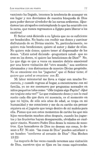 Los muertos ·;:en su rostro 77
vamiento ha llegado, tenemos la tendencia de acampar en
ese lugar y nos desviamos de nuestra búsqueda de Dios
para poder danzar alrededor de las zarzas ardientes. ¡Que-
damos tan atrapados contemplando lo que ha ocurrido con
la zarza, que nunca regresamos a Egipto para liberar a los
cautivos!
El Señor está diciendo a su Iglesia que no es suficiente
ser bendecidos. No basta con recibir sus dones y caminar
disfrutando de su Divina unción. Yo, particularmente, no
quiero más bendiciones; quiero al autor y dador de ellas.
No quiero más dones; quiero tener al dispensador de los
dones. "¿Está usted diciendo -preguntará usted- que no
cree en los dones, ni quiere las bendiciones de Dios?" No.
Lo que digo es que a veces en nuestro delirio emocional
por una breve visitación del "otro mundo," nos sentimos
abrumados y nos distraemos de nuestro Divino propósito.
No se emocione con los "juguetes" que el Señor tiene; él
quiere que usted se emocione con Él.
Mi labor ministerial me lleva a viajar con mucha fre-
cuencia, y cuando regreso al hogar, a encontrarme con mi
familia, yo no me conmuevo por preguntas normales en
niños pequeños tales como: "¿Me trajiste algo Papito? ¿Qué
me trajiste esta vez?" Lo que realmente deseo y con lo cual
sueño cada día que dura mi ausencia, es el momento en
que mi hijita, de sólo seis años de edad, se trepa en mi
humanidad y me consciente y me da su cariño sin pensar
siquiera en el juguete que tengo dentro de mi maleta para
ella. Pienso que son estos momentos de cariño los que mis
hijos recordarán muchos años después, cuando los jugue-
tes y las fruslerías hayan desaparecido, olvidados en cual-
quier rincón. Nuestro Padre Dios desea lo mismo de noso-
tros. Il.os buscadores de Dios no desean sus cosas, lo de-
sean a Él! Ni aún "las cosas de Dios" pueden satisfacer a
un hombre "conforme al corazón de Dios" (Vea Hechos
13:22)
La mayoría de las veces cuando tenemos una visitación
de Dios, nuestros ojos se fijan en las cosas equivocadas.
 