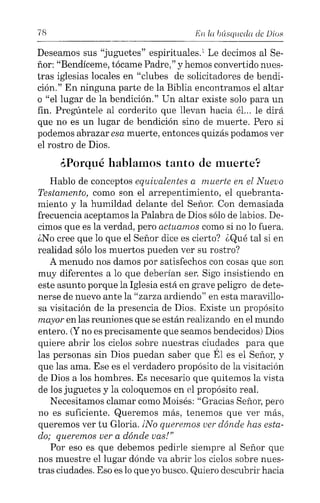 78 En la lnísqllcc!a de Dios
Deseamos sus "juguetes" espirituales.' Le decimos al Se-
ñor: "Bendíceme, tócame Padre," y hemos convertido nues-
tras iglesias locales en "clubes de solicitadores de bendi-
ción." En ninguna parte de la Biblia encontramos el altar
o "el lugar de la bendición." Un altar existe solo para un
fin. Pregúntele al corderito que llevan hacia él... le dirá
que no es un lugar de bendición sino de muerte. Pero si
podemos abrazar esa muerte, entonces quizás podamos ver
el rostro de Dios.
¿Porqué hablamos tanto de muerte?
Hablo de conceptos equivalentes a muerte en el Nuevo
Testamento, como son el arrepentimiento, el quebranta-
miento y la humildad delante del Señor. Con demasiada
frecuencia aceptamos la Palabra de Dios sólo de labios. De-
cimos que es la verdad, pero actuamos como si no lo fuera.
¿No cree que lo que el Señor dice es cierto? ¿Qué tal si en
realidad sólo los muertos pueden ver su rostro?
A menudo nos damos por satisfechos con cosas que son
muy diferentes a lo que deberían ser. Sigo insistiendo en
este asunto porque la Iglesia está en grave peligro de dete-
nerse de nuevo ante la "zarza ardiendo" en esta maravillo-
sa visitación de la presencia de Dios. Existe un propósito
mayor en las reuniones que se están realizando en el mundo
entero. (Yno es precisamente que seamos bendecidos) Dios
quiere abrir los cielos sobre nuestras ciudades para que
las personas sin Dios puedan saber que Él es el Señor, y
que las ama. Ese es el verdadero propósito de la visitación
de Dios a los hombres. Es necesario que quitemos la vista
de los juguetes y la coloquemos en el propósito real.
Necesitamos clamar como Moisés: "Gracias Señor, pero
no es suficiente. Queremos más, tenemos que ver más,
queremos ver tu Gloria. [No queremos ver dónde has esta-
do; queremos ver a dónde vas!"
Por eso es que debemos pedirle siempre al Señor que
nos muestre el lugar dónde va abrir los cielos sobre nues-
tras ciudades. Eso es lo que yo busco. Quiero descubrir hacia
 
