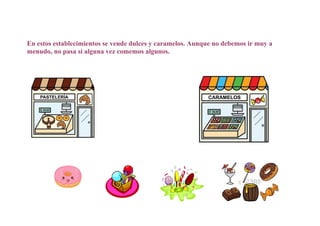 En estos establecimientos se vende dulces y caramelos. Aunque no debemos ir muy a
menudo, no pasa si alguna vez comemos algunos.