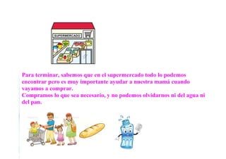 Para terminar, sabemos que en el supermercado todo lo podemos
encontrar pero es muy importante ayudar a nuestra mamá cuando
vayamos a comprar.
Compramos lo que sea necesario, y no podemos olvidarnos ni del agua ni
del pan.