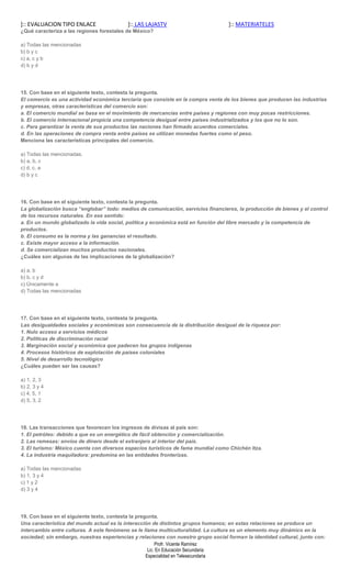 ]:: EVALUACION TIPO ENLACE                 ]:: LAS LAJASTV                         ]:: MATERIATELES
¿Qué caracteriza a las regiones forestales de México?

a) Todas las mencionadas
b) b y c
c) a, c y b
d) b y d




15. Con base en el siguiente texto, contesta la pregunta.
El comercio es una actividad económica terciaria que consiste en la compra venta de los bienes que producen las industrias
y empresas, otras características del comercio son:
a. El comercio mundial se basa en el movimiento de mercancías entre países y regiones con muy pocas restricciones.
b. El comercio internacional propicia una competencia desigual entre países industrializados y los que no lo son.
c. Para garantizar la venta de sus productos las naciones han firmado acuerdos comerciales.
d. En las operaciones de compra venta entre países se utilizan monedas fuertes como el peso.
Menciona las características principales del comercio.

a) Todas las mencionadas.
b) a, b, c
c) d, c, a
d) b y c




16. Con base en el siguiente texto, contesta la pregunta.
La globalización busca “englobar” todo: medios de comunicación, servicios financieros, la producción de bienes y el control
de los recursos naturales. En ese sentido:
a. En un mundo globalizado la vida social, política y económica está en función del libre mercado y la competencia de
productos.
b. El consumo es la norma y las ganancias el resultado.
c. Existe mayor acceso a la información.
d. Se comercializan muchos productos nacionales.
¿Cuáles son algunas de las implicaciones de la globalización?

a) a, b
b) b, c y d
c) Únicamente a
d) Todas las mencionadas




17. Con base en el siguiente texto, contesta la pregunta.
Las desigualdades sociales y económicas son consecuencia de la distribución desigual de la riqueza por:
1. Nulo acceso a servicios médicos
2. Políticas de discriminación racial
3. Marginación social y económica que padecen los grupos indígenas
4. Procesos históricos de explotación de países coloniales
5. Nivel de desarrollo tecnológico
¿Cuáles pueden ser las causas?

a) 1, 2, 3
b) 2, 3 y 4
c) 4, 5, 1
d) 5, 3, 2




18. Las transacciones que favorecen los ingresos de divisas al país son:
1. El petróleo: debido a que es un energético de fácil obtención y comercialización.
2. Las remesas: envíos de dinero desde el extranjero al interior del país.
3. El turismo: México cuenta con diversos espacios turísticos de fama mundial como Chichén Itza.
4. La industria maquiladora: predomina en las entidades fronterizas.

a) Todas las mencionadas
b) 1, 3 y 4
c) 1 y 2
d) 3 y 4




19. Con base en el siguiente texto, contesta la pregunta.
Una característica del mundo actual es la interacción de distintos grupos humanos; en estas relaciones se produce un
intercambio entre culturas. A este fenómeno se le llama multiculturalidad. La cultura es un elemento muy dinámico en la
sociedad; sin embargo, nuestras experiencias y relaciones con nuestro grupo social forman la identidad cultural, junto con:
                                                         Profr. Vicente Ramírez
                                                     Lic. En Educación Secundaria
                                                    Especialidad en Telesecundaria
 