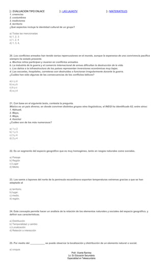 ]:: EVALUACION TIPO ENLACE                  ]:: LAS LAJASTV                          ]:: MATERIATELES
1. creencias
2. costumbres
3. tradiciones
4. territorio
¿Qué aspectos incluye la identidad cultural de un grupo?

a) Todas las mencionadas
b) 1, 2, 3
c) 1, 2, 4
d) 1, 3, 4,




20. Los conflictos armados han tenido serias repercusiones en el mundo, aunque la esperanza de una convivencia pacífica
siempre ha estado presente.
a. Muchos niños participan y mueren en conflictos armados.
b. La industria de la guerra y el comercio internacional de armas dificultan la destrucción de la vida.
c. Los daños a la infraestructura de los países representan inversiones económicas muy bajas.
d. Las escuelas, hospitales, carreteras son destruidas o funcionan irregularmente durante la guerra.
¿Cuáles han sido algunas de las consecuencias de los conflictos bélicos?

a) c y d
b) a y b
c) b y c
d) a y d




21. Con base en el siguiente texto, contesta la pregunta.
México es un país diverso, en donde conviven distintos grupos etno lingüísticos, el INEGI ha identificado 62; entre otros:
1. Náhuatl,
2. Mayo,
3. Maya,
4. Huichol
¿Cuáles son de los más numerosos?

a) 1 y 2
b) 1 y 3
c) 3 y 4
d) 2 y 4




22. Es un segmento del espacio geográfico que es muy homogéneo, tanto en rasgos naturales como sociales.

a) Paisaje
b) Región
c) Lugar
d) Medio




23. Los samis o lapones del norte de la península escandinava soportan temperaturas extremas gracias a que se han
adaptado al

a) territorio.
b) lugar.
c) medio.
d) región.




24. Este concepto permite hacer un análisis de la relación de los elementos naturales y sociales del espacio geográfico, y
definir sus características.

a) Distribución
b) Temporalidad y cambio
c) Localización
d) Relación e interacción




25. Por medio del ___________ se puede observar la localización y distribución de un elemento natural o social.

a) croquis
                                                        Profr. Vicente Ramírez
                                                    Lic. En Educación Secundaria
                                                   Especialidad en Telesecundaria
 