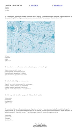 ]:: EVALUACION TIPO ENLACE                      ]:: LAS LAJASTV                            ]:: MATERIATELES
b) plano
c) dibujo
d) mapa




26. Con ayuda de la siguiente figura de tu libro de texto Construir, contesta la siguiente pregunta. Si te encuentras en la
glorieta del Ángel de la Independencia y quieres ir al museo Rufino Tamayo, ¿qué dirección tomarías?




a) Norte
b) Noreste
c) Sur
d) Suroeste




27. Las estaciones del año y la sucesión de los días y las noches se dan por

a) los movimientos de la Tierra.
b) el movimiento de nutación y rotación.
c) el movimiento de traslación y rotación.
d) los movimientos aparentes de los astros.




28. La inclinación del eje terrestre provoca

a) que la iluminación sobre la superficie sea desigual.
b) que la Tierra se divida en dos hemisferios.
c) que la sucesión de los días y las noches.
d) que la división de hemisferios y zonas térmicas.




29. Es la capa de la atmósfera que permite el desarrollo de la vida.

a) Mesosfera
b) Ionosfera
c) Estratosfera
d) Troposfera




30. Lee el texto:”Las grandes zonas boscosas dependen del relieve y la temperatura, de las lluvias originadas por la
evaporación de las aguas continentales y oceánicas, así como de la protección de la atmósfera que impide el ingreso de
radiación solar a la superficie terrestre”. La relación que muestra la lectura tiene que ver con la

a) ecosfera.
b) astenosfera.
c) biosfera.
d) estratosfera.


                                                               Profr. Vicente Ramírez
                                                           Lic. En Educación Secundaria
                                                          Especialidad en Telesecundaria
 