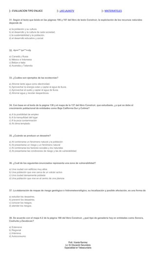 ]:: EVALUACION TIPO ENLACE                        ]:: LAS LAJASTV                         ]:: MATERIATELES


31. Según el texto que leíste en las páginas 106 y 107 del libro de texto Construir, la explotación de los recursos naturales
depende de

a) la población y su cultura.
b) el desarrollo y la cultura de cada sociedad.
c) la sustentabilidad y la población.
d) el desarrollo educativo y social.




32. <b<="" b=""></b

a) Canadá y Rusia
b) México e Indonesia
c) Belize e Italia
d) Australia y Tailandia




33. ¿Cuáles son ejemplos de las ecotecnias?

a) Ahorrar tanto agua como electricidad.
b) Aprovechar la energía solar y captar el agua de lluvia.
c) Aprovechar el suelo y captar el agua de lluvia.
d) Ahorrar agua y reciclar desperdicios.




34. Con base en el texto de la página 136 y el mapa de la 137 del libro Construir, que estudiaste, ¿a qué se debe el
crecimiento poblacional de entidades como Baja California Sur y Colima?

a) A la posibilidad de empleo
b) A la tranquilidad del lugar
c) A la poca contaminación
d) Al clima templado




35. ¿Cuándo se produce un desastre?

a) Al combinarse un fenómeno natural y la población
b) Al presentarse un riesgo y un fenómeno natural
c) Al combinarse los factores sociales y los naturales
d) Al presentarse las condiciones de riesgo y las de vulnerabilidad




36. ¿Cuál de los siguientes enunciados representa una zona de vulnerabilidad?

a) Una ciudad con edificios muy altos
b) Una población que vive cerca de un volcán activo
c) Una ciudad densamente poblada
d) Una población que vive en el centro de una planicie




37. La elaboración de mapas de riesgo geológico e hidrometeorológico, su localización y posible afectación, es una forma de

a) estudiar los desastres.
b) prevenir los desastres.
c) conocer los riesgos.
d) atender los riesgos.




38. De acuerdo con el mapa 4.2 de la página 188 del libro Construir, ¿qué tipo de ganadería hay en entidades como Sonora,
Coahuila y Zacatecas?

a) Extensiva
b) Regional
c) Intensiva
d) Autoconsumo

                                                              Profr. Vicente Ramírez
                                                          Lic. En Educación Secundaria
                                                         Especialidad en Telesecundaria
 