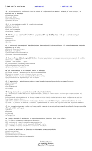 ]:: EVALUACION TIPO ENLACE                    ]:: LAS LAJASTV                            ]:: MATERIATELES


39. Los grandes bloques económicos como el Tratado de Libre Comercio de América del Norte, la Unión Europea y el
Mercosur son un reflejo del
a) transporte regional.
b) mercado global.
c) desarrollo económico.
d) comercio mundial.

40. Es un ejemplo de una ciudad de tránsito internacional.
a) Canberra, Australia
b) Francfort, Alemania
c) San José, Costa Rica
d) Dushanbe, Tayikistán

41. Pakistán, es una nación de Oriente Medio que pose un IDH bajo (0.527 puntos), por lo que se considera un país
a) semicentral.
b) periférico.
c) semiperiférico.
d) central.

42. Es el indicador que representa la suma de toda la actividad productiva de una nación y se utiliza para medir la actividad
económica de un país.
a) Índice de Desarrollo Humano
b) Producto Interno Bruto
c) Población Económicamente Activa
d) Producto Interno Bruto per cápita

43. Observa el mapa 5.4 de la página 269 del libro Construir, ¿qué países han desaparecido como consecuencia de cambios
económicos y políticos?
a) Irlanda, Unión Soviética y Turquía
b) Checoslovaquia, Yugoslavia y Unión Soviética
c) Checoslovaquia, Alemania y Turquía
d) Irlanda, Alemania y Yugoslavia

44. Son consecuencias de los conflictos bélicos en el mundo.
a) Pérdidas humanas y la destrucción del patrimonio de los pueblos
b) Invasiones por parte de otros países que desean recursos
c) Pérdidas humanas y la reestructuración territorial de los países
d) Migración masiva de la población por falta de empleo

45. Es la asociación y relación que existe entre los grupos étnicos que habitan un territorio pacíficamente.
a) Interculturalidad
b) Religiosidad
c) Multiculturalidad
d) Pluralidad

46. Escoge el enunciado que se relaciona con la categoría de territorio.
a) La Reserva de la Biosfera del Vizcaíno, Baja California Sur, posee una extensa reserva faunística que cubre más de 500 000
hectáreas.
b) Chihuahua, el estado más grande de México, limita al norte con Estados Unidos de América, al sur con Durango, al este con
Coahuila y al oeste con Sonora.
c) El sistema volcánico transversal tiene montañas que alcanzan más de 5 000 msnm y sus cumbres están cubiertas de nieve.
d) Debido a su población, la ciudad de Guadalajara, capital del estado de Jalisco, es la segunda ciudad más importante de México.

47. Son mapas temáticos que ayudan a la interpretación espacial de características únicas de la población humana, como las
etnias, la religión y la lengua.
a) Políticos
b) Sociales
c) Culturales
d) Topográficos

48. ¿Por qué mientras el 21 de marzo en el hemisferio norte es primavera, en el sur es otoño?
a) La luz del Sol no es equilibrada en ambos hemisferios.
b) El movimiento de traslación origina las estaciones del año.
c) El movimiento de rotación permite la sucesión del día y la noche.
d) La luz del Sol recae en el norte debido a la inclinación de la Tierra.

49. El origen de la cordillera de los Andes en América del Sur se relaciona con
a) los límites de fallas.
b) las zonas de sismicidad.
c) los límites de placas tectónicas.
d) las zonas de elevación de la corteza terrestre.


                                                          Profr. Vicente Ramírez
                                                      Lic. En Educación Secundaria
                                                     Especialidad en Telesecundaria
 