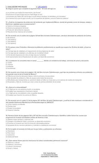 ]:: EVALUACION TIPO ENLACE                     ]:: LAS LAJASTV                              ]:: MATERIATELES
50. Elige la opción que completa la siguiente frase: “El ciclo del agua es

a) un proceso que implica la evaporación y las lluvias”.
b) la forma en la que el agua escurre hasta llegar al mar”.
c) el proceso por medio del cual el agua circula entre la litosfera, la atmósfera y la hidrosfera”.
d) la manera en la que el agua circula a por la superficie del planeta y escurre hasta los océanos”.

51. ¿Cuál es el programa de protección del ambiente que implementa México, donde las grandes zonas de bosque, estepa y
litoral son vigiladas para su preservación?
a) Sistema de áreas protegidas
b) Sistema de planeación territorial
c) Protección del ambiente mexicano
d) Rescate de las reservas de la biosfera

52. De acuerdo con el cuadro de la página 128 del libro de texto Caleidoscopio, calcula la densidad de población de Colima.
a) 96 hab/km2
b) 100 hab/km2
c) 104 hab/km2
d) 120 hab/km2

53. En países como Finlandia o Alemania la población predominante es aquella que supera los 35 años de edad. ¿A qué se
debe?
a) A la baja tasa de natalidad y al mejoramiento de los programas de salud
b) A la baja tasa de natalidad y a la alta tasa de mortalidad infantil
c) A la elevada esperanza de vida y la baja tasa de mortalidad
d) Al mejoramiento de la infraestructura de salud y el desarrollo económico

54. La población se concentra más en zonas ________ debido a la existencia de trabajo, servicios de salud y educación.
a) rurales
b) urbanas
c) pobladas
d) económicas

55. De acuerdo con el texto de la página 140, del libro de texto Caleidoscopio ¿qué tipo de problemas enfrenta una población
tan grande como la de la Ciudad de México?
a) Falta de servicios de educación básica, como la primaria y la secundaria
b) Alta densidad de población y falta de espacio para todas las personas
c) Dificultades para transportarse en automóvil debido al tráfico en horas pico y a la carencia de medios de transporte
d) Desempleo y falta de vivienda que crean zonas de pobreza alrededor de la ciudad


56. ¿Qué es la vulnerabilidad?
a) Lo frágil que es una persona al sufrir un accidente.
b) El peligro que representa un fenómeno natural.
c) Lo frágil que es una población ante un posible desastre.
d) El peligro que imponen los sismos en México.


57. De acuerdo con el cuadro 5.3 de la página 267 del libro de texto Caleidoscopio, ¿cuál fue el sitio mexicano considerado e l
año pasado Patrimonio Mundial de la Humanidad según la UNESCO?
a) Centro histórico de Morelia
b) Chichén-Itzá
c) Ciudad Universitaria
d) Hospicio Cabañas


58. Revisa el texto de las páginas 256 y 257 del libro de texto Caleidoscopio e identifica cuáles fueron las causas que
propiciaron la invasión de Estados Unidos de América a Irak.
a) Obtener mayor territorio y colonizar Irak
b) Proteger a la población iraquí y promover un desarrollo económico
c) Promover el comercio así como la forma de vida estadounidense
d) Apropiarse de los recursos petroleros y controlar su explotación económica

59. Es la región al noroeste de India por la que indios y pakistaníes se enfrentan.
a) Chechenia
b) País Vasco
c) Cachemira
d) Osetia del Norte

60. ¿Qué valores tienen para los mexicanos los sitios considerados patrimonio nacional?
a) Histórico y cultural
b) Histórico y económico
c) Cultural y económico
d) Social y cultural


                                                            Profr. Vicente Ramírez
                                                        Lic. En Educación Secundaria
                                                       Especialidad en Telesecundaria
 