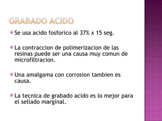 Se usa acido fosforico al 37% x 15 seg. La contraccion de polimerizacion de las resinas puede ser una causa muy comun de microfiltracion. Una amalgama con corrosion tambien es causa. La tecnica de grabado acido es lo mejor para el sellado marginal. 