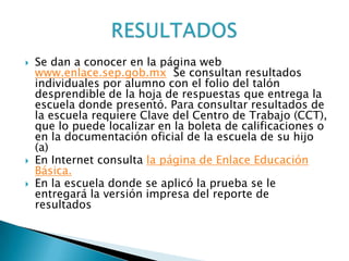    Se dan a conocer en la página web
    www.enlace.sep.gob.mx Se consultan resultados
    individuales por alumno con el folio del talón
    desprendible de la hoja de respuestas que entrega la
    escuela donde presentó. Para consultar resultados de
    la escuela requiere Clave del Centro de Trabajo (CCT),
    que lo puede localizar en la boleta de calificaciones o
    en la documentación oficial de la escuela de su hijo
    (a)
   En Internet consulta la página de Enlace Educación
    Básica.
   En la escuela donde se aplicó la prueba se le
    entregará la versión impresa del reporte de
    resultados
 