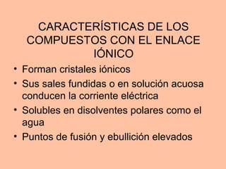 CARACTERÍSTICAS DE LOS
COMPUESTOS CON EL ENLACE
IÓNICO
• Forman cristales iónicos
• Sus sales fundidas o en solución acuosa
conducen la corriente eléctrica
• Solubles en disolventes polares como el
agua
• Puntos de fusión y ebullición elevados
 
