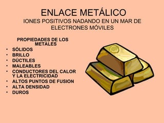 ENLACE METÁLICO
IONES POSITIVOS NADANDO EN UN MAR DE
ELECTRONES MÓVILES
PROPIEDADES DE LOS
METALES
• SÓLIDOS
• BRILLO
• DÚCTILES
• MALEABLES
• CONDUCTORES DEL CALOR
Y LA ELECTRICIDAD
• ALTOS PUNTOS DE FUSION
• ALTA DENSIDAD
• DUROS
 