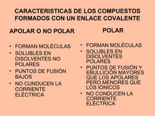 CARACTERISTICAS DE LOS COMPUESTOS
FORMADOS CON UN ENLACE COVALENTE
APOLAR O NO POLAR
• FORMAN MOLÉCULAS
• SOLUBLES EN
DISOLVENTES NO
POLARES
• PUNTOS DE FUSIÓN
BAJOS
• NO CUNDUCEN LA
CORRIENTE
ELÉCTRICA
POLAR
• FORMAN MOLÉCULAS
• SOLUBLES EN
DISOLVENTES
POLARES
• PUNTOS DE FUSIÓN Y
EBULLICIÓN MAYORES
QUE LOS APOLARES
PERO MENORES QUE
LOS IÓNICOS
• NO CONDUCEN LA
CORRIENTE
ELÉCTRICA
 