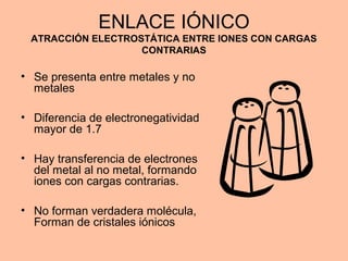ENLACE IÓNICO
ATRACCIÓN ELECTROSTÁTICA ENTRE IONES CON CARGAS
CONTRARIAS
• Se presenta entre metales y no
metales
• Diferencia de electronegatividad
mayor de 1.7
• Hay transferencia de electrones
del metal al no metal, formando
iones con cargas contrarias.
• No forman verdadera molécula,
Forman de cristales iónicos
 