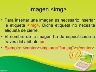 Imagen <img> 
• Para insertar una imagen es necesario insertar 
la etiqueta <img>. Dicha etiqueta no necesita 
etiqueta de cierre. 
• El nombre de la imagen ha de especificarse a 
través del atributo src. 
• Ejemplo: <center><img src=“flor.jpg”></center> 
 
