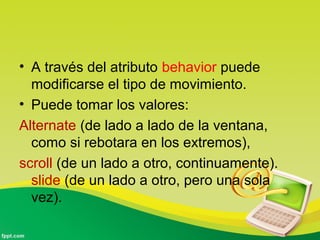 • A través del atributo behavior puede 
modificarse el tipo de movimiento. 
• Puede tomar los valores: 
Alternate (de lado a lado de la ventana, 
como si rebotara en los extremos), 
scroll (de un lado a otro, continuamente). 
slide (de un lado a otro, pero una sola 
vez). 
 