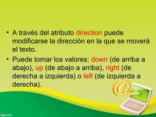 • A través del atributo direction puede 
modificarse la dirección en la que se moverá 
el texto. 
• Puede tomar los valores: down (de arriba a 
abajo), up (de abajo a arriba), right (de 
derecha a izquierda) o left (de izquierda a 
derecha). 
 