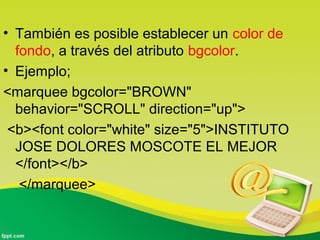 • También es posible establecer un color de 
fondo, a través del atributo bgcolor. 
• Ejemplo; 
<marquee bgcolor="BROWN" 
behavior="SCROLL" direction="up"> 
<b><font color="white" size="5">INSTITUTO 
JOSE DOLORES MOSCOTE EL MEJOR 
</font></b> 
</marquee> 
