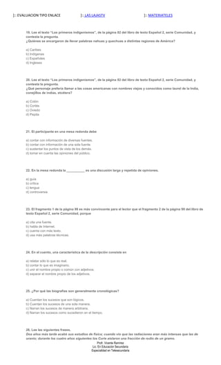 ]:: EVALUACION TIPO ENLACE                  ]:: LAS LAJASTV                         ]:: MATERIATELES



       19. Lee el texto “Los primeros indigenismos”, de la página 82 del libro de texto Español 2, serie Comunidad, y
       contesta la pregunta.
       ¿Quiénes se encargaron de llevar palabras nahuas y quechuas a distintas regiones de América?

       a) Caribes
       b) Indígenas
       c) Españoles
       d) Ingleses




       20. Lee el texto “Los primeros indigenismos”, de la página 82 del libro de texto Español 2, serie Comunidad, y
       contesta la pregunta.
       ¿Qué personaje prefería llamar a las cosas americanas con nombres viejos y conocidos como laurel de la India,
       conejillos de indias, etcétera?

       a) Colón
       b) Cortés
       c) Oviedo
       d) Pepita




       21. El participante en una mesa redonda debe

       a) contar con información de diversas fuentes.
       b) contar con información de una sola fuente.
       c) sustentar los puntos de vista de los demás.
       d) tomar en cuenta las opiniones del público.




       22. En la mesa redonda la __________ es una discusión larga y repetida de opiniones.

       a) guía
       b) crítica
       c) lengua
       d) controversia




       23. El fragmento 1 de la página 98 es más convincente para el lector que el fragmento 2 de la página 99 del libro de
       texto Español 2, serie Comunidad, porque

       a) cita una fuente.
       b) habla de Internet.
       c) cuenta con más texto.
       d) usa más palabras técnicas.




       24. En el cuento, una característica de la descripción consiste en

       a) relatar sólo lo que es real.
       b) contar lo que es imaginario.
       c) unir el nombre propio o común con adjetivos.
       d) separar el nombre propio de los adjetivos.




       25. ¿Por qué las biografías son generalmente cronológicas?

       a) Cuentan los sucesos que son lógicos.
       b) Cuentan los sucesos de una sola manera.
       c) Narran los sucesos de manera arbitraria.
       d) Narran los sucesos como sucedieron en el tiempo.




       26. Lee las siguientes frases.
       Dos años más tarde acabó sus estudios de física; cuando vio que las radiaciones eran más intensas que las de
       uranio; durante los cuatro años siguientes los Curie aislaron una fracción de radio de un gramo.
                                                      Profr. Vicente Ramírez
                                                  Lic. En Educación Secundaria
                                                 Especialidad en Telesecundaria
 