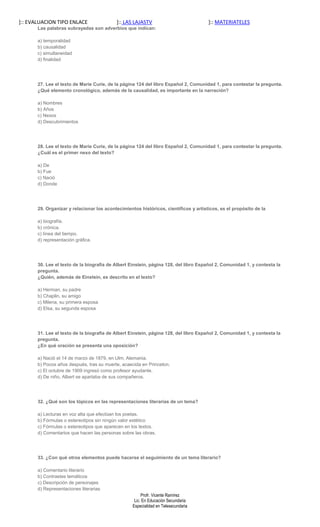 ]:: EVALUACION TIPO ENLACE                 ]:: LAS LAJASTV                            ]:: MATERIATELES
       Las palabras subrayadas son adverbios que indican:

       a) temporalidad
       b) causalidad
       c) simultaneidad
       d) finalidad




       27. Lee el texto de Marie Curie, de la página 124 del libro Español 2, Comunidad 1, para contestar la pregunta.
       ¿Qué elemento cronológico, además de la causalidad, es importante en la narración?

       a) Nombres
       b) Años
       c) Nexos
       d) Descubrimientos




       28. Lee el texto de Marie Curie, de la página 124 del libro Español 2, Comunidad 1, para contestar la pregunta.
       ¿Cuál es el primer nexo del texto?

       a) De
       b) Fue
       c) Nació
       d) Donde




       29. Organizar y relacionar los acontecimientos históricos, científicos y artísticos, es el propósito de la

       a) biografía.
       b) crónica.
       c) línea del tiempo.
       d) representación gráfica.




       30. Lee el texto de la biografía de Albert Einstein, página 128, del libro Español 2, Comunidad 1, y contesta la
       pregunta.
       ¿Quién, además de Einstein, es descrito en el texto?

       a) Herman, su padre
       b) Chaplin, su amigo
       c) Milena, su primera esposa
       d) Elsa, su segunda esposa




       31. Lee el texto de la biografía de Albert Einstein, página 128, del libro Español 2, Comunidad 1, y contesta la
       pregunta.
       ¿En qué oración se presenta una oposición?

       a) Nació el 14 de marzo de 1879, en Ulm, Alemania.
       b) Pocos años después, tras su muerte, acaecida en Princeton.
       c) El octubre de 1909 ingresó como profesor ayudante.
       d) De niño, Albert se apartaba de sus compañeros.




       32. ¿Qué son los tópicos en las representaciones literarias de un tema?

       a) Lecturas en voz alta que efectúan los poetas.
       b) Fórmulas o estereotipos sin ningún valor estético
       c) Fórmulas o estereotipos que aparecen en los textos.
       d) Comentarios que hacen las personas sobre las obras.




       33. ¿Con qué otros elementos puede hacerse el seguimiento de un tema literario?

       a) Comentario literario
       b) Contrastes temáticos
       c) Descripción de personajes
       d) Representaciones literarias
                                                        Profr. Vicente Ramírez
                                                    Lic. En Educación Secundaria
                                                   Especialidad en Telesecundaria
 