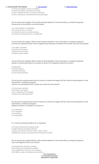 ]:: EVALUACION TIPO ENLACE                    ]:: LAS LAJASTV                         ]:: MATERIATELES
       a) número de páginas, el autor y la edición.
       b) diseño de portada, la estructura y el costo.
       c) tema, el tamaño de letra y el número de lectores.
       d) tema, la estructura y el tratamiento de los personajes.




       42. Lee el texto de la página 174 de tu libro de texto Español 2, serie Comunidad, y contesta la pregunta.
       Una persona al recomendar una novela explica

       a) su imparcialidad y su objetividad.
       b) su punto de vista y su opinión.
       c) la opinión del autor y de otras personas.
       d) la opinión de otras personas y su objetividad.




       43. Lee el texto de la página 190 de tu libro de texto Español 2, serie Comunidad, y contesta la pregunta.
       ¿Cuál de las siguientes frases inicia el fragmento que describe el ambiente de la novela Cien años de soledad?

       a) Un gitano corpulento
       b) Durante varios meses
       c) Macondo era entonces
       d) Exploró palmo a palmo




       44. Lee el texto de la página 190 de tu libro de texto Español 2, serie Comunidad, y contesta la pregunta.
       ¿Quién es el personaje entorno al cual gira la acción en el fragmento citado de la novela?

       a) Melquiades
       b) Úrsula Inguarán
       c) Aureliano Buendía
       d) José Arcadio Buendía




       45. Lee las dos comparaciones entre la novela y el cuento de la página 195 de tu libro de texto Español 2, serie
       Comunidad, y contesta la pregunta.
       ¿Cuál es una característica de la novela que marcan los dos autores?

       a) Tiene mayor extensión.
       b) Se limita a una imagen.
       c) Es un fragmento de la realidad.
       d) Parte de una idea argumental.




       46. Lee las dos comparaciones entre la novela y el cuento de la página 195 de tu libro de texto Español 2, serie
       Comunidad, y contesta la pregunta.
       Según los autores, la realidad en el cuento es

       a) un argumento.
       b) un fragmento.
       c) una película.
       d) una fotografía.




       47. ¿Cuál es el principal objetivo de un reportaje?

       a) Combinar elementos de distintos textos
       b) Utilizar técnicas de géneros literarios
       c) Evitar que el lector cambie de opinión sobre un tema
       d) Explicar las causas y consecuencias de fenómenos sociales




       48. Lee el texto de la página 204 de tu libro de texto Español 2, serie Comunidad, y contesta la pregunta.
       ¿Con cuál fragmento inicia una crónica?

       a) Investigaciones recientes y pruebas
       b) El proceso de hidrogenación mediante
       c) Es probable que no pase un fin de semana
       d) En México, pese a los esfuerzos de miembros
                                                          Profr. Vicente Ramírez
                                                      Lic. En Educación Secundaria
                                                     Especialidad en Telesecundaria
 