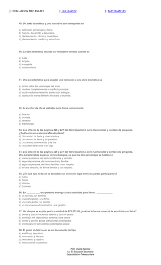 ]:: EVALUACION TIPO ENLACE                    ]:: LAS LAJASTV                          ]:: MATERIATELES



       49. Un texto dramático y uno narrativo son semejantes en

       a) extensión, personajes y tema.
       b) historia, desarrollo y desenlace.
       c) planteamiento, clímax y desenlace.
       d) planteamiento, conflicto y estructura.




       50. La obra dramática alcanza su verdadero sentido cuando es

       a) leída.
       b) dirigida.
       c) ensayada.
       d) representada.




       51. Una característica para adaptar una narración a una obra dramática es

       a) incluir todos los personajes del texto.
       b) cambiar completamente el conflicto principal.
       c) incluir exclusivamente las partes con diálogos.
       d) distribuir la trama del texto en actos y escenas.




       52. Al escritor de obras teatrales se le llama comúnmente

       a) director.
       b) cronista.
       c) narrador.
       d) dramaturgo.

       53. Lee el texto de las páginas 226 y 227 del libro Español 2, serie Comunidad y contesta la pregunta.
       ¿Cuál sería una escenografía adaptada?
       a) Un camino de tierra y una carretera
       b) Un camino de tierra y un paredón
       c) Un camino pavimentado y de día
       d) Un pueblo fantasma y un lago

       54. Lee el texto de las páginas 226 y 227 del libro Español 2, serie Comunidad y contesta la pregunta.
       Una característica especial de los diálogos, es que los dos personajes se hablan en
       a) primera persona, de forma indiferente y sencilla.
       b) segunda persona, de forma neutral y familiar.
       c) segunda persona, de forma familiar y con respeto.
       d) tercera persona, de forma familiar y con respeto.

       55. ¿En qué tipo de texto se establece un convenio legal entre las partes participantes?
       a) Carta
       b) Póliza
       c) Informe
       d) Contrato

       56. En __________ una persona entrega a otra autoridad para llevar . ____________
       a) un servicio, un dominio
       b) una carta poder, una firma
       c) una carta poder, un trámite
       d) un documento administrativo, una gestión

       57. Un cheque se expide por la cantidad de $22,872.00 ¿cuál es la forma correcta de escribirlo con letra?
       a) Veinte y dos ochocientos setenta y dos mil pesos
       b) Veintidós mil ochocientos setenta y dos pesos
       c) Veinte y dos mil pesos ochocientos setentaidos
       d) Veinteidós mil ochocientos setentaidos pesos

       58. El guión de televisión es un documento de tipo
       a) analítico y operativo.
       b) informativo y literario.
       c) persuasivo y objetivo.
       d) instruccional y operativo.

                                                           Profr. Vicente Ramírez
                                                       Lic. En Educación Secundaria
                                                      Especialidad en Telesecundaria
 