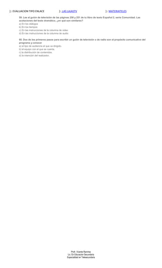 ]:: EVALUACION TIPO ENLACE                ]:: LAS LAJASTV                           ]:: MATERIATELES

       59. Lee el guión de televisión de las páginas 250 y 251 de tu libro de texto Español 2, serie Comunidad. Las
       acotaciones del texto dramático, ¿en qué son similares?
       a) En los diálogos
       b) En los tiempos
       c) En las instrucciones de la columna de video
       d) En las instrucciones de la columna de audio

       60. Dos de los primeros pasos para escribir un guión de televisión o de radio son el propósito comunicativo del
       programa y conocer
       a) el tipo de audiencia al que va dirigido.
       b) el equipo con el que se cuenta.
       c) la distribución de contenidos.
       d) la intención del realizador.




                                                      Profr. Vicente Ramírez
                                                  Lic. En Educación Secundaria
                                                 Especialidad en Telesecundaria
 