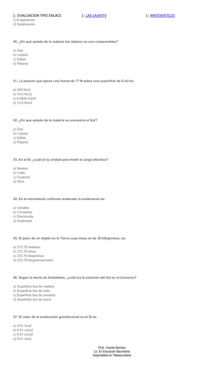 ]:: EVALUACION TIPO ENLACE                    ]:: LAS LAJASTV                         ]:: MATERIATELES
c) Evaporación
d) Sublimación




50. ¿En qué estado de la materia los objetos no son compresibles?

a) Gas
b) Líquido
c) Sólido
d) Plasma




51. La presión que ejerce una fuerza de 77 N sobre una superficie de 5 m2 es:

a) 385 Nm2
b) 15.4 N/m2
c) 0.0649 m2/N
d) 14.5 N/m2




52. ¿En qué estado de la materia se encuentra el Sol?

a) Gas
b) Líquido
c) Sólido
d) Plasma




53. En el SI, ¿cuál es la unidad para medir la carga eléctrica?

a) Newton
b) Voltio
c) Coulomb
d) Ohm




54. En el movimiento uniforme acelerado la aceleración es:

a) Variable
b) Constante
c) Disminuida
d) Acelerada




55. El peso de un objeto en la Tierra cuya masa es de 38 kilogramos, es:

a) 372.78 newtons
b) 372.78 dinas
c) 372.78 kilogramos
d) 372.78 kilogramos/metro




56. Según la teoría de Aristóteles, ¿cuál era la posición del Sol en el Universo?

a) Superficie lisa de madera
b) Superficie lisa de hielo
c) Superficie lisa de cemento
d) Superficie lisa de acero




57. El valor de la aceleración gravitacional en el SI es:

a) 9.81 m/s2
b) 8.91 cm/s2
c) 9.81 cm/s2
d) 8.91 m/s2

                                                          Profr. Vicente Ramírez
                                                      Lic. En Educación Secundaria
                                                     Especialidad en Telesecundaria
 