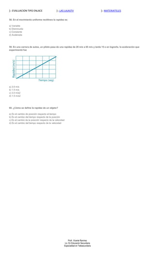 ]:: EVALUACION TIPO ENLACE                     ]:: LAS LAJASTV                         ]:: MATERIATELES


58. En el movimiento uniforme rectilíneo la rapidez es:

a) Variable
b) Disminuida
c) Constante
d) Acelerada




59. En una carrera de autos, un piloto pasa de una rapidez de 20 m/s a 65 m/s y tarda 15 s en lograrlo, la aceleración que
experimentó fue




a) 3.0 m/s
b) 1.5 m/s
c) 3.0 m/s2
d) 1.5 m/s2




60. ¿Cómo se define la rapidez de un objeto?

a) Es el cambio de posición respecto al tiempo
b) Es el cambio del tiempo respecto de la posición
c) Es el cambio de la posición respecto de la velocidad
d) Es el cambio del tiempo respecto de la velocidad




                                                           Profr. Vicente Ramírez
                                                       Lic. En Educación Secundaria
                                                      Especialidad en Telesecundaria
 