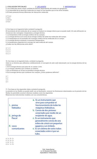 ]:: EVALUACION TIPO ENLACE                 ]:: LAS LAJASTV                          ]:: MATERIATELES
2. Las moléculas tienen mayor cantidad de átomos dependiendo del estado de agregación.
3. La intensidad de la atracción molecular es mayor en los líquidos que en los otros estados.
4. El hielo presenta formas diferentes de interacción molecular

a) Freud
b) Marx
c) Darwin
d) Kant




9. Con base en el siguiente texto contesta la pregunta
El movimiento de las moléculas de un cuerpo se traduce en energía interna que se puede medir. En esta afirmación se
involucran dos conceptos: temperatura y energía térmica.
1. La temperatura mide la energía cinética de los cuerpos.
2. La energía térmica es la suma de la energía cinética de todas las moléculas del cuerpo.
3. La temperatura es el promedio de la energía cinética de las moléculas de un cuerpo.
4. La energía térmica aumenta si aumenta la temperatura.
5. La temperatura depende de la energía de cada molécula del cuerpo.
¿Cuales son las diferencias entre ellos?

a) 1 y 4
b) 2 y 5
c) 3 y 4
d) 2 y 3




10. Con base en el siguiente texto, contesta la pregunta.
Calor es un término que utilizamos cotidianamente, el concepto de calor está relacionado con la energía térmica de los
cuerpos.
1. Es la energía térmica que pasa de un cuerpo a otro
2. La energía calorífica que contiene un sistema
3. Es un fenómeno en el que se transfiere energía térmica
4. Es la energía térmica que contienen los cuerpos ¿Cómo podemos definirlo?

a) 1
b) 2
c) 3
d) 4




11. Con base en los siguientes datos contesta la pregunta.
La presión en los fluidos se puede medir con un barómetro, conocer los fenómenos relacionados con la presión de los
fluidos ha permitido construir diversos modelos como los siguientes:
Relaciona los instrumentos modelos con sus características.




a) 1a, 2b, 3c
b) 1b, 2a, 3c
c) 3d, 1b, 2c
d) 2c, 1a, 3b


                                                       Profr. Vicente Ramírez
                                                   Lic. En Educación Secundaria
                                                  Especialidad en Telesecundaria
 