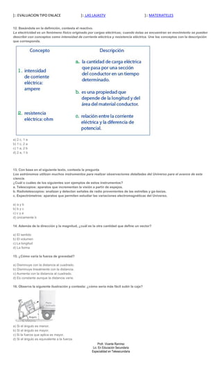]:: EVALUACION TIPO ENLACE                    ]:: LAS LAJASTV                           ]:: MATERIATELES


12. Basándote en la definición, contesta el reactivo.
La electricidad es un fenómeno físico originado por cargas eléctricas; cuando éstas se encuentran en movimiento se pueden
describir con conceptos como intensidad de corriente eléctrica y resistencia eléctrica. Une los conceptos con la descripción
que corresponda.




a) 2 c, 1 a
b) 1 c, 2 a
c) 1 a, 2 b
d) 2 a, 1 b




13. Con base en el siguiente texto, contesta la pregunta
Los astrónomos utilizan muchos instrumentos para realizar observaciones detalladas del Universo para el avance de esta
ciencia.
¿Cuál o cuáles de los siguientes son ejemplos de estos instrumentos?
a. Telescopios: aparatos que incrementan la visión a partir de espejos.
b. Radiotelescopios: analizan y detectan señales de radio provenientes de las estrellas y ga-laxias.
c. Espectrómetros: aparatos que permiten estudiar las variaciones electromagnéticas del Universo.

a) a y b
b) b y c
c) c y a
d) únicamente b

14. Además de la dirección y la magnitud, ¿cuál es la otra cantidad que define un vector?

a) El sentido
b) El volumen
c) La longitud
d) La forma

15. ¿Cómo varía la fuerza de gravedad?

a) Disminuye con la distancia al cuadrado.
b) Disminuye linealmente con la distancia.
c) Aumenta con la distancia al cuadrado.
d) Es constante aunque la distancia varíe.

16. Observa la siguiente ilustración y contesta: ¿cómo sería más fácil subir la caja?




a) Si el ángulo es menor.
b) Si el ángulo es mayor.
c) Si la fuerza que aplica es mayor.
d) Si el ángulo es equivalente a la fuerza.
                                                         Profr. Vicente Ramírez
                                                     Lic. En Educación Secundaria
                                                    Especialidad en Telesecundaria
 