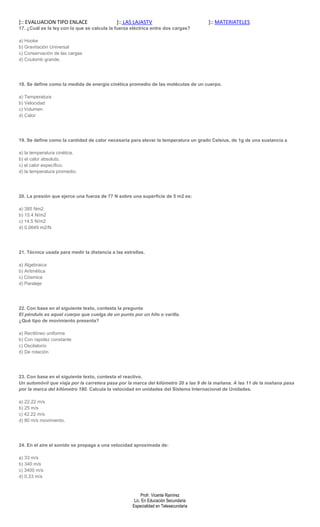 ]:: EVALUACION TIPO ENLACE                   ]:: LAS LAJASTV                         ]:: MATERIATELES
17. ¿Cuál es la ley con la que se calcula la fuerza eléctrica entre dos cargas?

a) Hooke
b) Gravitación Universal
c) Conservación de las cargas
d) Coulomb grande.




18. Se define como la medida de energía cinética promedio de las moléculas de un cuerpo.

a) Temperatura
b) Velocidad
c) Volumen
d) Calor




19. Se define como la cantidad de calor necesaria para elevar la temperatura un grado Celsius, de 1g de una sustancia a

a) la temperatura cinética.
b) el calor absoluto.
c) el calor específico.
d) la temperatura promedio.




20. La presión que ejerce una fuerza de 77 N sobre una superficie de 5 m2 es:

a) 385 Nm2
b) 15.4 N/m2
c) 14.5 N/m2
d) 0.0649 m2/N




21. Técnica usada para medir la distancia a las estrellas.

a) Algebraica
b) Aritmética
c) Cósmica
d) Paralaje




22. Con base en el siguiente texto, contesta la pregunta
El péndulo es aquel cuerpo que cuelga de un punto por un hilo o varilla.
¿Qué tipo de movimiento presenta?

a) Rectilíneo uniforme
b) Con rapidez constante
c) Oscilatorio
d) De rotación




23. Con base en el siguiente texto, contesta el reactivo.
Un automóvil que viaja por la carretera pasa por la marca del kilómetro 20 a las 9 de la mañana. A las 11 de la mañana pasa
por la marca del kilómetro 180. Calcula la velocidad en unidades del Sistema Internacional de Unidades.

a) 22.22 m/s
b) 25 m/s
c) 42.22 m/s
d) 80 m/s movimiento.




24. En el aire el sonido se propaga a una velocidad aproximada de:

a) 33 m/s
b) 340 m/s
c) 3400 m/s
d) 0.33 m/s


                                                         Profr. Vicente Ramírez
                                                     Lic. En Educación Secundaria
                                                    Especialidad en Telesecundaria
 