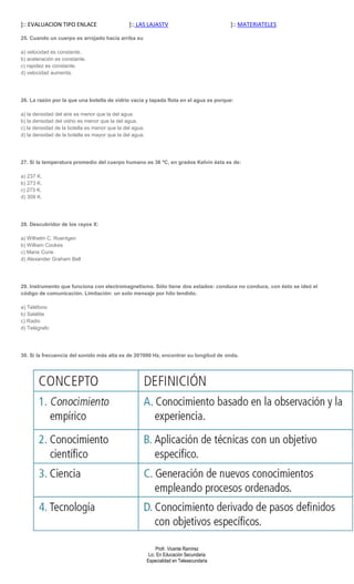 ]:: EVALUACION TIPO ENLACE                     ]:: LAS LAJASTV                            ]:: MATERIATELES

25. Cuando un cuerpo es arrojado hacia arriba su

a) velocidad es constante.
b) aceleración es constante.
c) rapidez es constante.
d) velocidad aumenta.




26. La razón por la que una botella de vidrio vacía y tapada flota en el agua es porque:

a) la densidad del aire es menor que la del agua.
b) la densidad del vidrio es menor que la del agua.
c) la densidad de la botella es menor que la del agua.
d) la densidad de la botella es mayor que la del agua.




27. Si la temperatura promedio del cuerpo humano es 36 ºC, en grados Kelvin ésta es de:

a) 237 K.
b) 273 K.
c) 273 K.
d) 309 K.




28. Descubridor de los rayos X:

a) Wilhelm C. Roentgen
b) William Cookes
c) Marie Curie
d) Alexander Graham Bell




29. Instrumento que funciona con electromagnetismo. Sólo tiene dos estados: conduce no conduce, con ésto se ideó el
código de comunicación. Limitación: un solo mensaje por hilo tendido.

a) Teléfono
b) Satélite
c) Radio
d) Telégrafo




30. Si la frecuencia del sonido más alta es de 20?000 Hz, encontrar su longitud de onda.




                                                              Profr. Vicente Ramírez
                                                          Lic. En Educación Secundaria
                                                         Especialidad en Telesecundaria
 