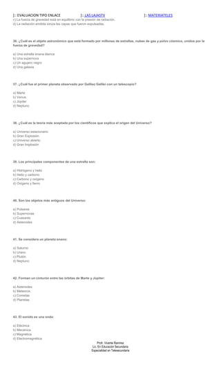 ]:: EVALUACION TIPO ENLACE                     ]:: LAS LAJASTV                          ]:: MATERIATELES
c) La fuerza de gravedad está en equilibrio con la presión de radiación.
d) La radiación emitida ioniza las capas que fueron expulsadas.




36. ¿Cuál es el objeto astronómico que está formado por millones de estrellas, nubes de gas y polvo cósmico, unidos por la
fuerza de gravedad?

a) Una estrella enana blanca
b) Una supernova
c) Un agujero negro
d) Una galaxia




37. ¿Cuál fue el primer planeta observado por Galileo Galilei con un telescopio?

a) Marte
b) Venus
c) Júpiter
d) Neptuno




38. ¿Cuál es la teoría más aceptada por los científicos que explica el origen del Universo?

a) Universo estacionario
b) Gran Explosión
c) Universo abierto
d) Gran Implosión




39. Los principales componentes de una estrella son:

a) Hidrógeno y helio
b) Helio y carbono
c) Carbono y oxígeno
d) Oxígeno y fierro




40. Son los objetos más antiguos del Universo:

a) Pulsares
b) Supernovas
c) Cuasares
d) Asteroides




41. Se considera un planeta enano:

a) Saturno
b) Urano
c) Plutón
d) Neptuno




42. Forman un cinturón entre las órbitas de Marte y Júpiter:

a) Asteroides
b) Meteoros
c) Cometas
d) Planetas




43. El sonido es una onda:

a) Eléctrica
b) Mecánica
c) Magnética
d) Electromagnética
                                                            Profr. Vicente Ramírez
                                                        Lic. En Educación Secundaria
                                                       Especialidad en Telesecundaria
 
