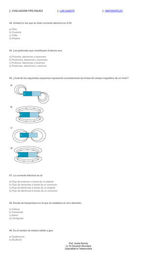 ]:: EVALUACION TIPO ENLACE                    ]:: LAS LAJASTV                        ]:: MATERIATELES



44. Unidad en las que se mide corriente eléctrica en el SI:

a) Ohm
b) Coulomb
c) Voltio
d) Ampere




45. Las partículas que constituyen el átomo son:

a) Protones, electrones y neutrones
b) Positrones, electrones y neutrones
c) Protones, electrones y neutrinos
d) Positrones, electrones y neutrinos




46. ¿Cuál de los siguientes esquemas representa correctamente las líneas de campo magnético de un imán?




47. La corriente eléctrica es el:

a) Flujo de protones a través de un aislante
b) Flujo de neutrones a través de un conductor
c) Flujo de electrones a través de un aislante
d) Flujo de electrones a través de un conductor




48. Escala de temperatura en la que se establece el cero absoluto:

a) Celsius
b) Fahrenheit
c) Kelvin
d) Centígrada




49. Es el cambio de estado sólido a gas:

a) Gasificación
b) Ebullición
                                                         Profr. Vicente Ramírez
                                                     Lic. En Educación Secundaria
                                                    Especialidad en Telesecundaria
 
