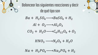 Balancearlassiguientesreaccionesydecir
dequétiposon
𝐵𝑎 + 𝐻2𝑆𝑂4 𝐵𝑎𝑆𝑂4 + 𝐻2
𝐴𝑙 + 𝑂2 𝐴𝑙2𝑂3
𝐶𝑂2 + 𝐻2𝑂 𝐶6𝐻12𝑂6 + 𝑂2
𝐻𝑁𝑂3 𝑁2𝑂5 + 𝐻2𝑂
𝑁𝑎 + 𝐻3𝑃𝑂4 𝑁𝑎3𝑃𝑂4 + 𝐻2
 